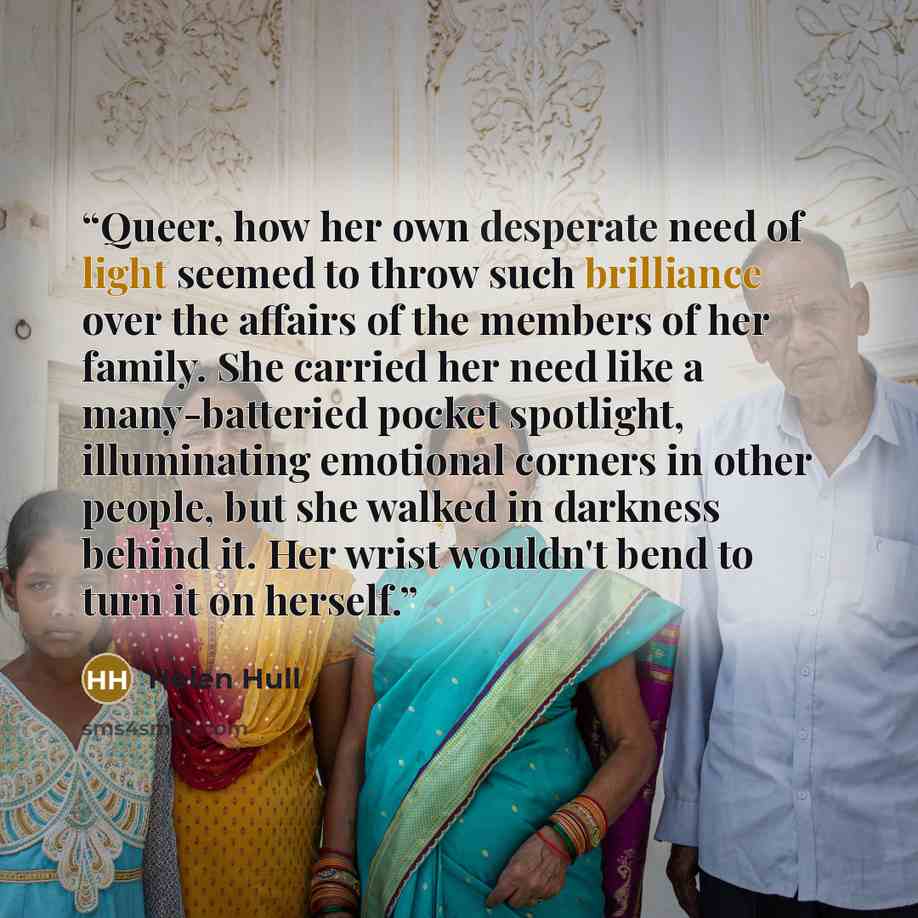 “Queer, how her own desperate need of light seemed to throw such brilliance over the affairs of the members of her family. She carried her need like a many-batteried pocket spotlight, illuminating emotional corners in other people, but she walked in darkness behind it. Her wrist wouldn't bend to…” quote by Helen Hull