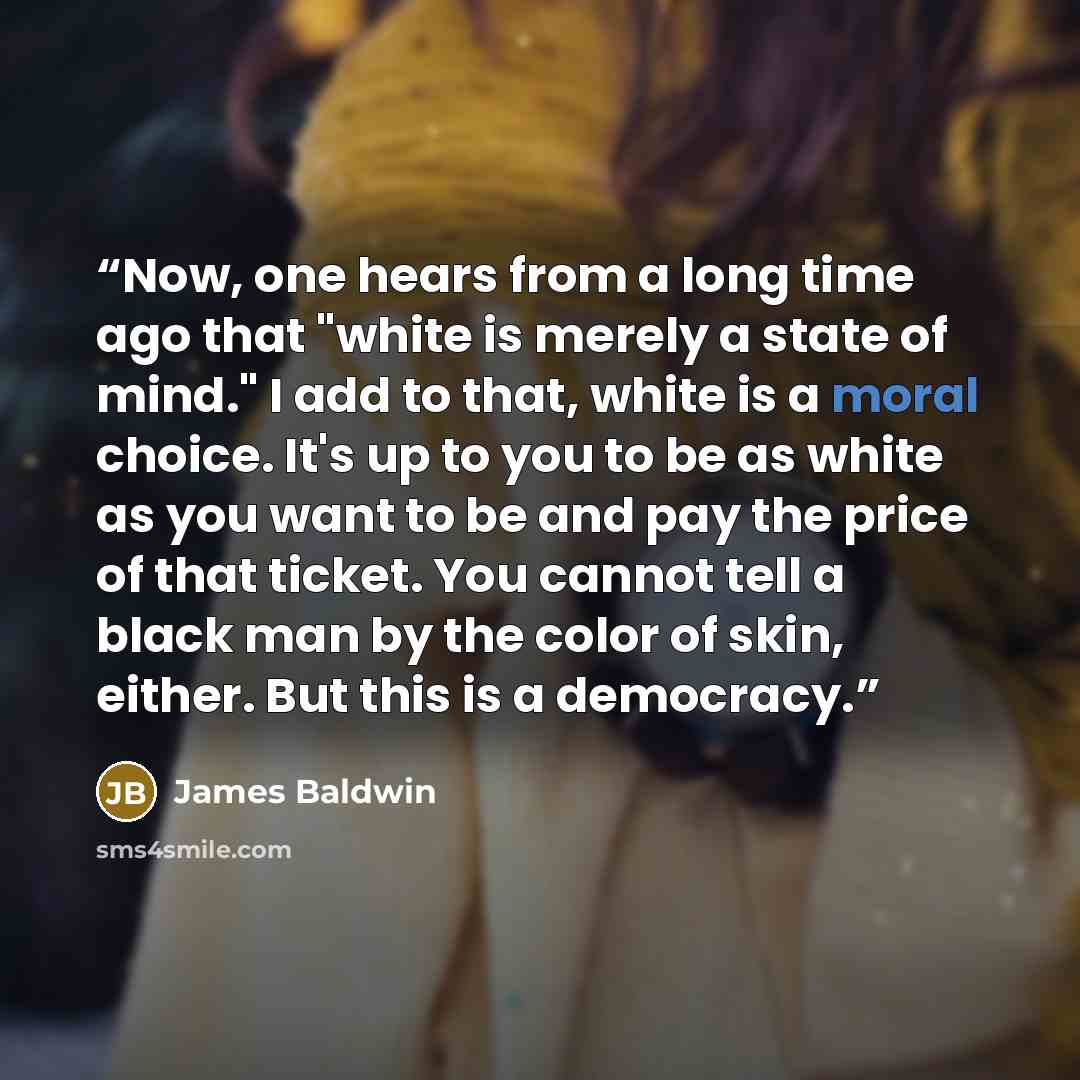 “Now, one hears from a long time ago that "white is merely a state of mind." I add to that, white is a moral choice. It's up to you to be as white as you want to be and pay the price of that ticket. You cannot tell a black man by the color of skin, either. But this is a democracy.” quote by James Baldwin