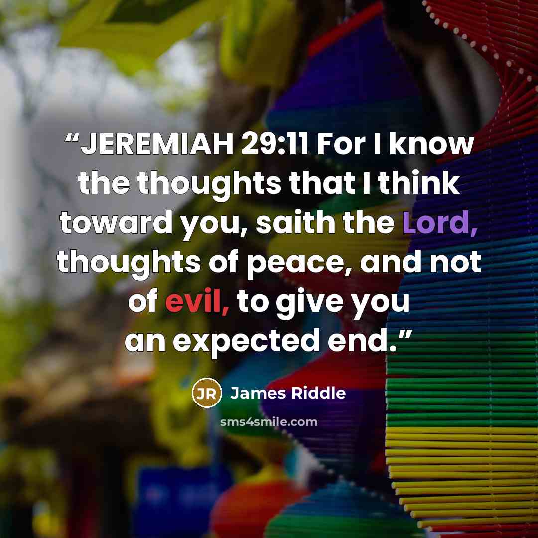 “JEREMIAH 29:11 For I know the thoughts that I think toward you, saith the Lord, thoughts of peace, and not of evil, to give you an expected end.” quote by James Riddle