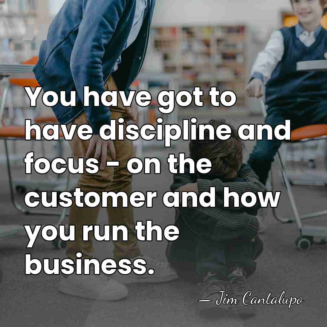 You have got to have discipline and focus - on the customer&hellip; - Jim Cantalupo