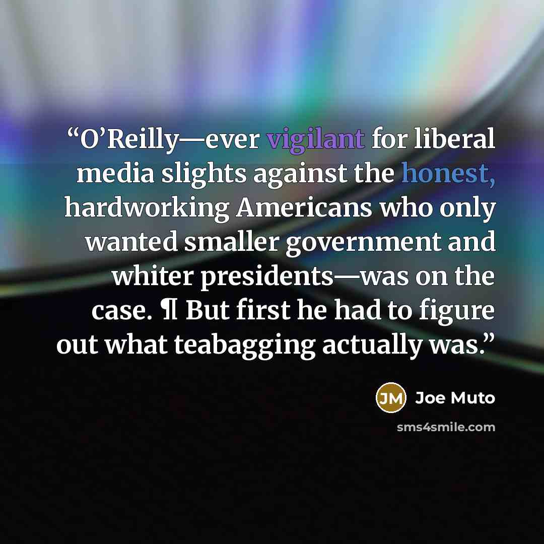 “O’Reilly—ever vigilant for liberal media slights against the honest, hardworking Americans who only wanted smaller government and whiter presidents—was on the case. ¶ But first he had to figure out what teabagging actually was.” quote by Joe Muto