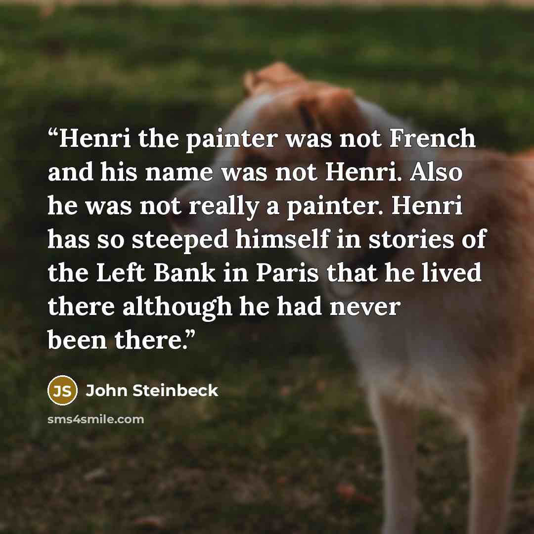 “Henri the painter was not French and his name was not Henri. Also he was not really a painter. Henri has so steeped himself in stories of the Left Bank in Paris that he lived there although he had never been there.” quote by John Steinbeck