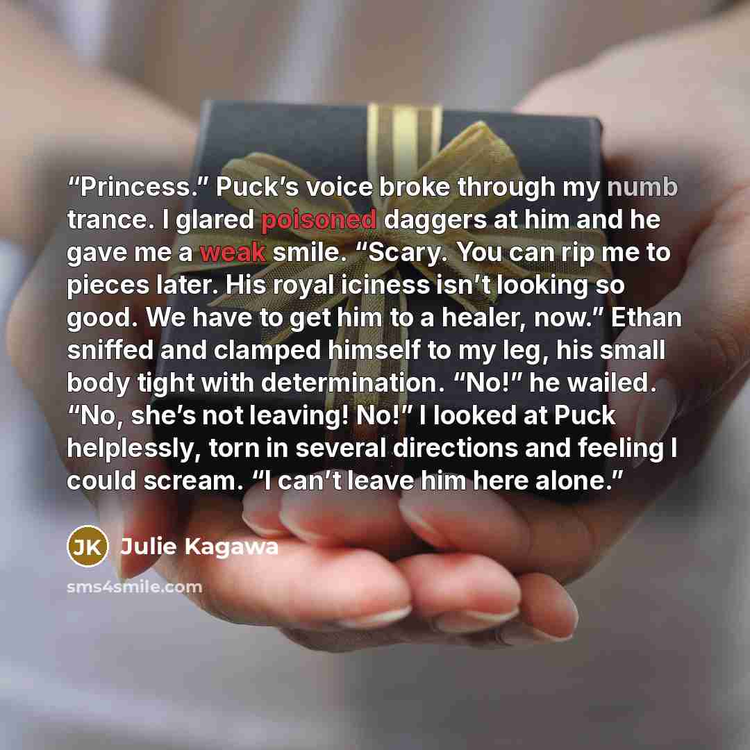 “Princess.” Puck’s voice broke through my numb trance. I glared poisoned daggers at him and he gave me a weak smile. “Scary. You can rip me to pieces later. His royal iciness isn’t looking so good. We have to get him to a healer, now.” Ethan sniffed and clamped himself to my leg, his small body…” quote by Julie Kagawa