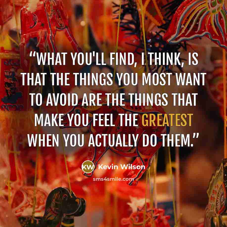 “What you'll find, I think, is that the things you most want to avoid are the things that make you feel the greatest when you actually do them.” quote by Kevin Wilson