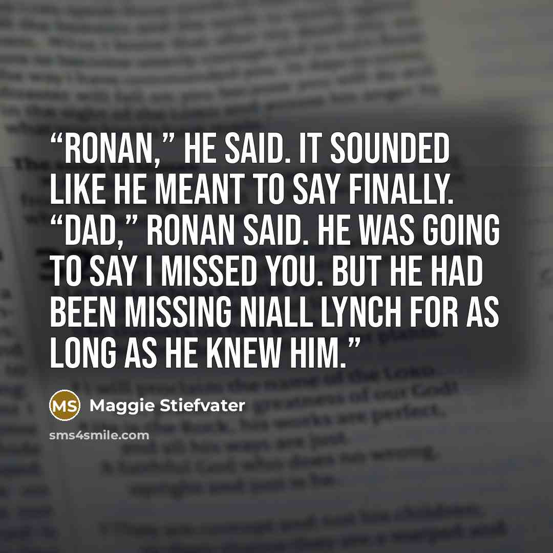 “Ronan,” he said. It sounded like he meant to say Finally. “Dad,” Ronan said. He was going to say I missed you. But he had been missing Niall Lynch for as long as he knew him.” quote by Maggie Stiefvater