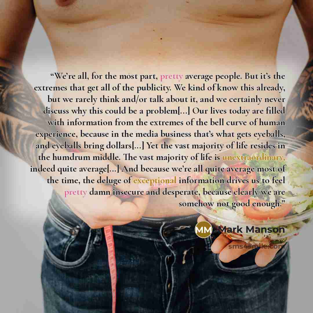 “We’re all, for the most part, pretty average people. But it’s the extremes that get all of the publicity. We kind of know this already, but we rarely think and/or talk about it, and we certainly never discuss why this could be a problem[...] Our lives today are filled with information from the…” quote by Mark Manson