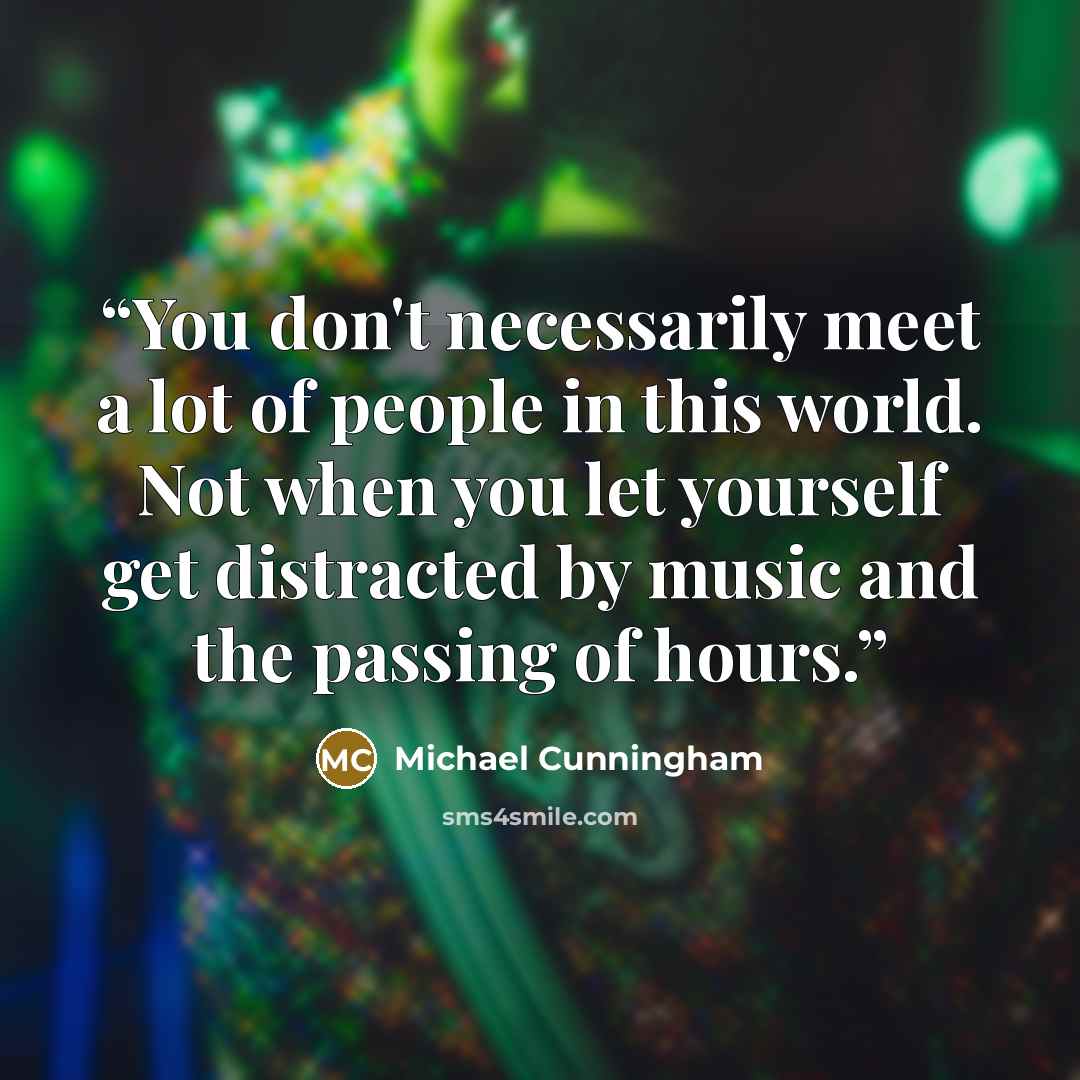 “You don't necessarily meet a lot of people in this world. Not when you let yourself get distracted by music and the passing of hours.” quote by Michael Cunningham