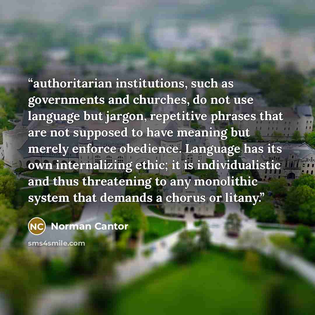 “authoritarian institutions, such as governments and churches, do not use language but jargon, repetitive phrases that are not supposed to have meaning but merely enforce obedience. Language has its own internalizing ethic; it is individualistic and thus threatening to any monolithic system that…” quote by Norman Cantor