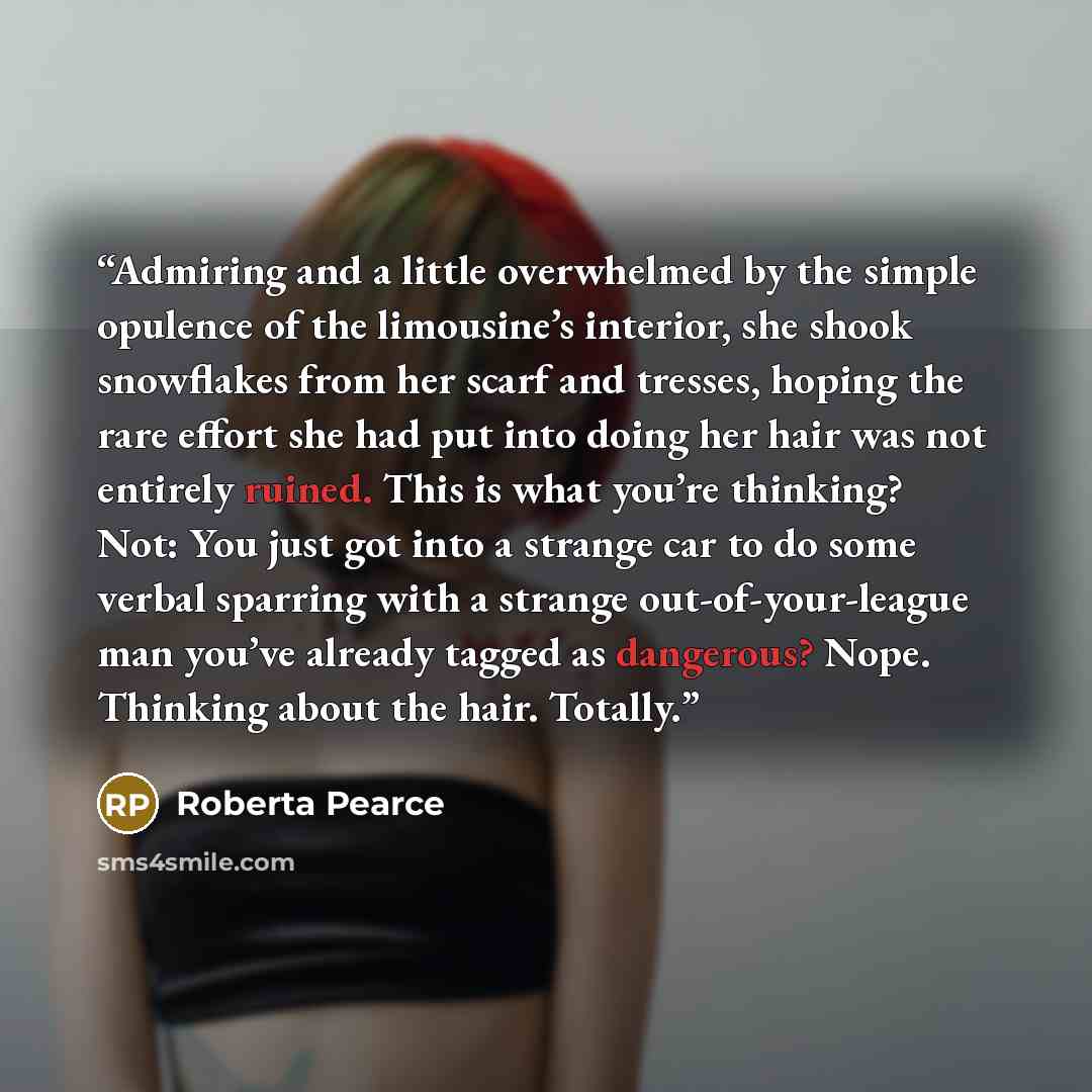 “Admiring and a little overwhelmed by the simple opulence of the limousine’s interior, she shook snowflakes from her scarf and tresses, hoping the rare effort she had put into doing her hair was not entirely ruined. This is what you’re thinking? Not: You just got into a strange car to do some…” quote by Roberta Pearce