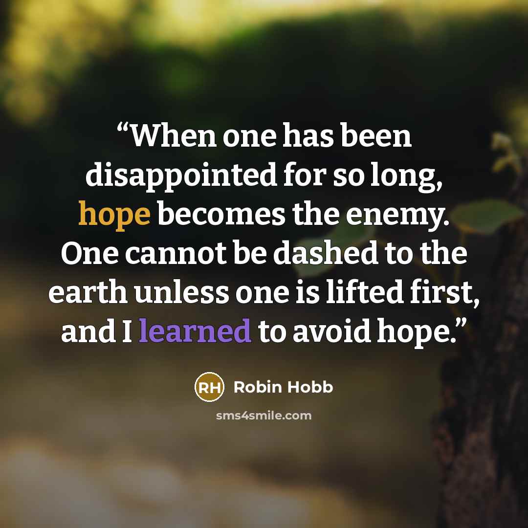“When one has been disappointed for so long, hope becomes the enemy. One cannot be dashed to the earth unless one is lifted first, and I learned to avoid hope.” quote by Robin Hobb
