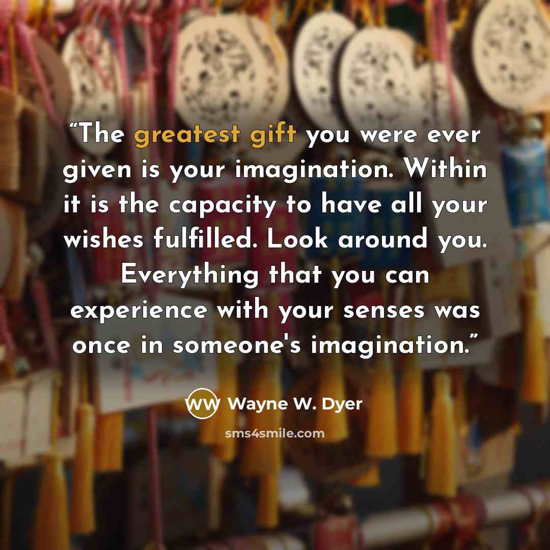 “The greatest gift you were ever given is your imagination. Within it is the capacity to have all your wishes fulfilled. Look around you. Everything that you can experience with your senses was once in someone's imagination.” quote by Wayne W. Dyer