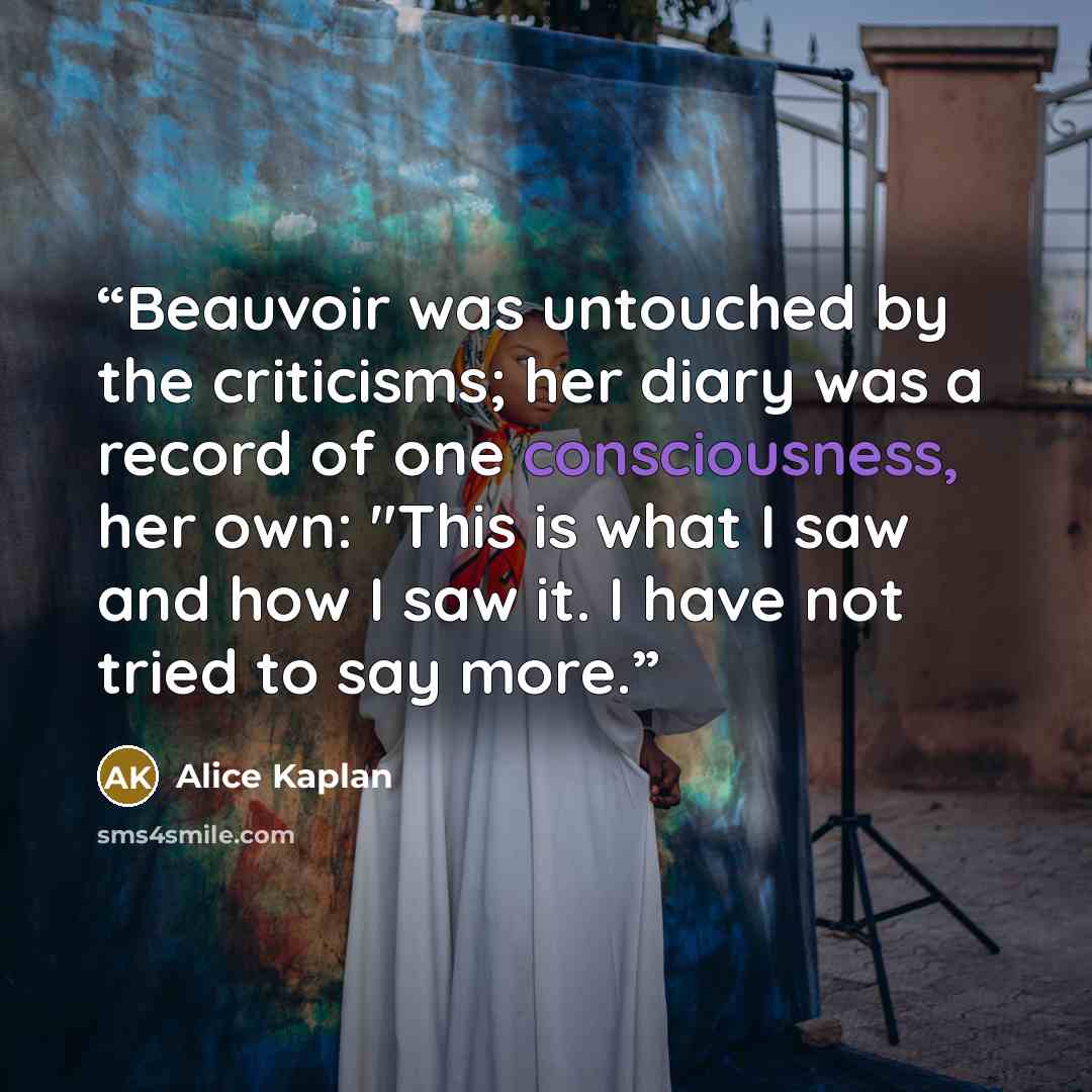 “Beauvoir was untouched by the criticisms; her diary was a record of one consciousness, her own: "This is what I saw and how I saw it. I have not tried to say more.” quote by Alice Kaplan