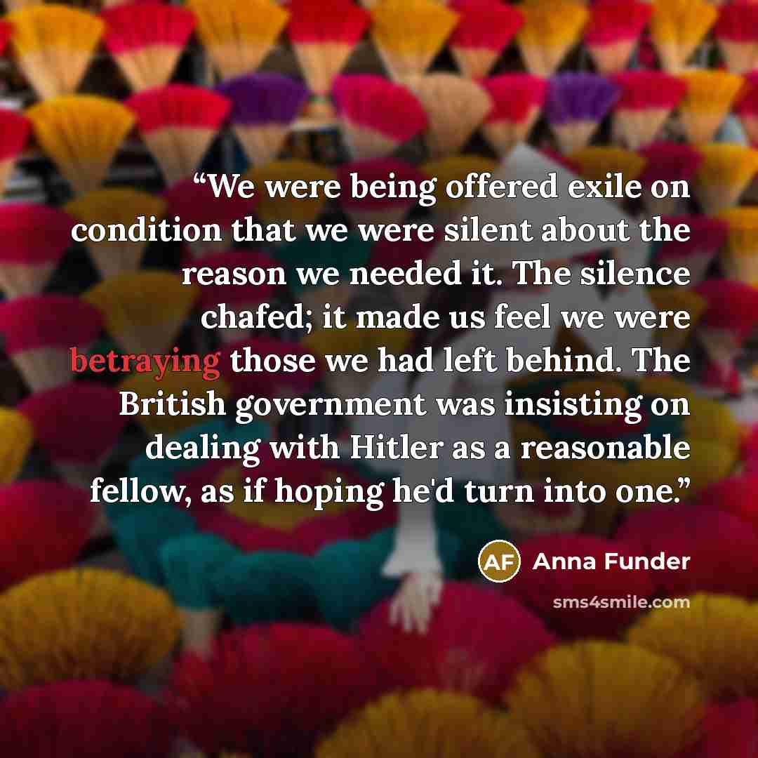 “We were being offered exile on condition that we were silent about the reason we needed it. The silence chafed; it made us feel we were betraying those we had left behind. The British government was insisting on dealing with Hitler as a reasonable fellow, as if hoping he'd turn into one.” quote by Anna Funder