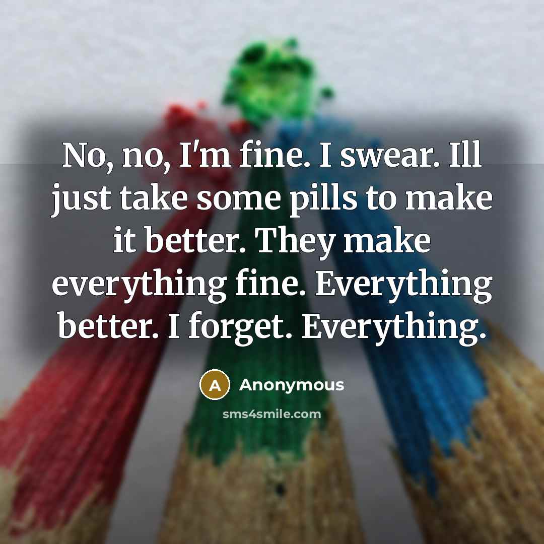 “No, no, I'm fine. I swear. Ill just take some pills to make it better. They make everything fine. Everything better. I forget. Everything.” quote by Anonymous