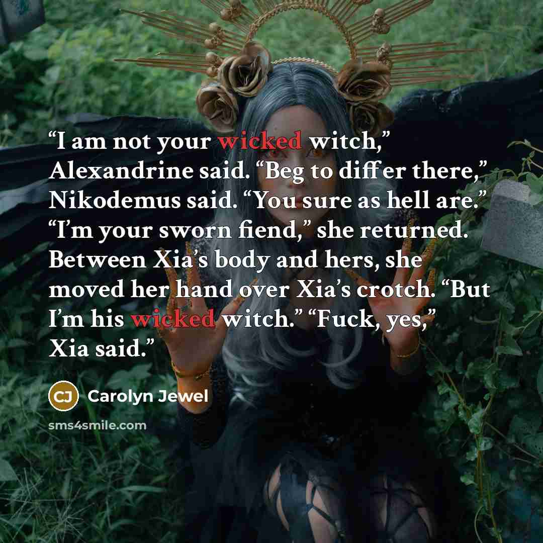 “I am not your wicked witch,” Alexandrine said. “Beg to differ there,” Nikodemus said. “You sure as hell are.” “I’m your sworn fiend,” she returned. Between Xia’s body and hers, she moved her hand over Xia’s crotch. “But I’m his wicked witch.” “Fuck, yes,” Xia said.” quote by Carolyn Jewel