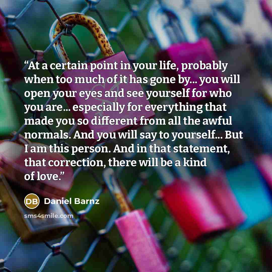 “At a certain point in your life, probably when too much of it has gone by... you will open your eyes and see yourself for who you are... especially for everything that made you so different from all the awful normals. And you will say to yourself... But I am this person. And in that statement…” quote by Daniel Barnz