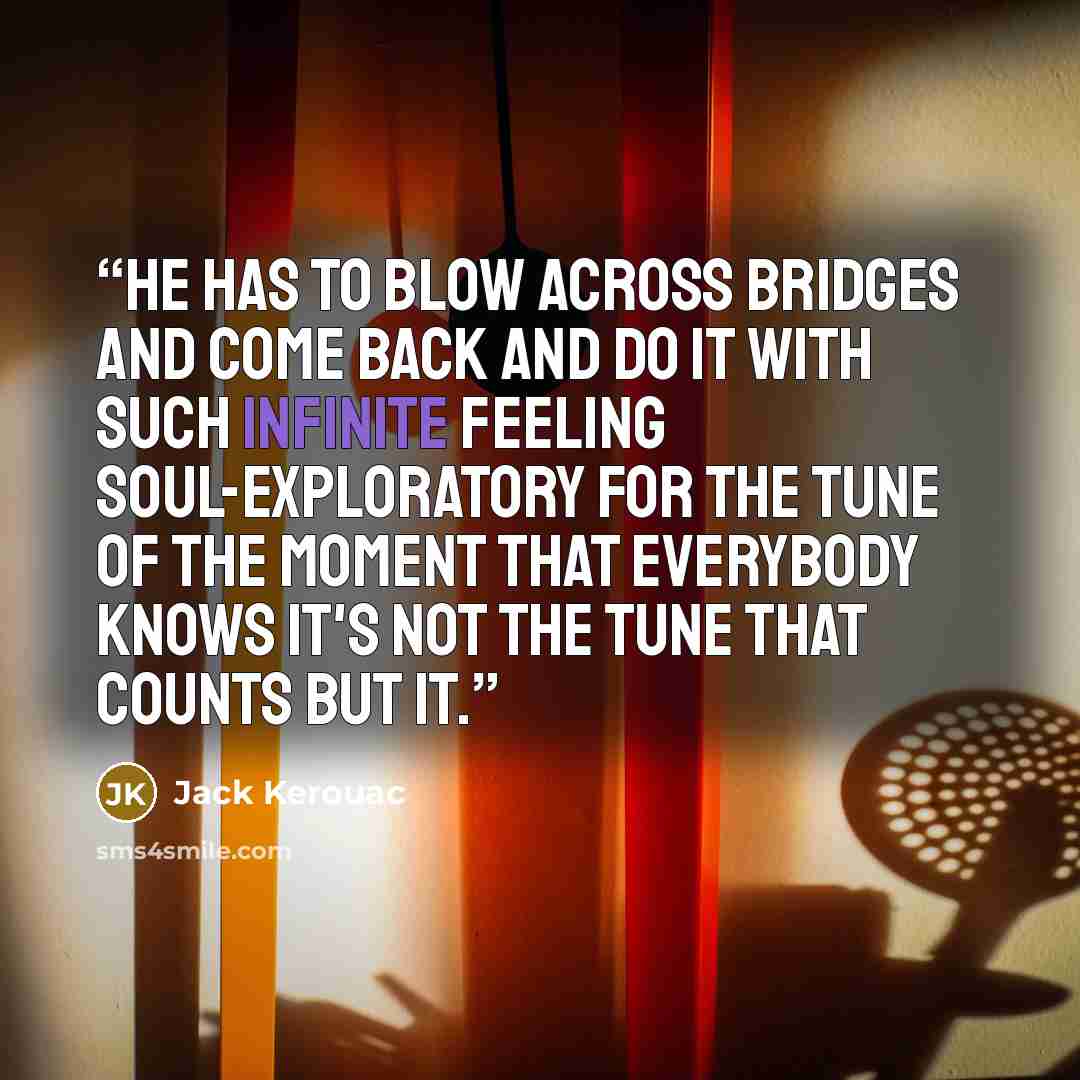 “He has to blow across bridges and come back and do it with such infinite feeling soul-exploratory for the tune of the moment that everybody knows it's not the tune that counts but IT.” quote by Jack Kerouac