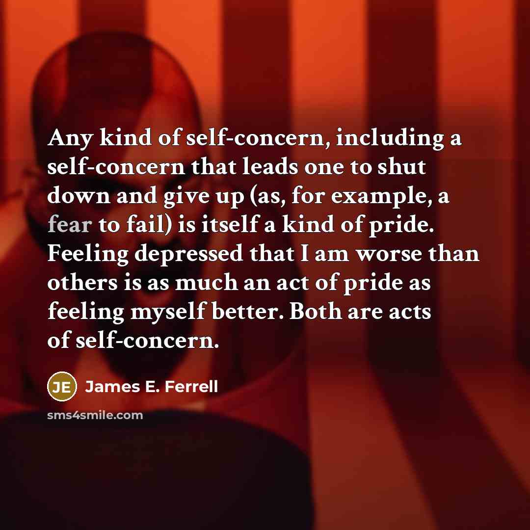 “Any kind of self-concern, including a self-concern that leads one to shut down and give up (as, for example, a fear to fail) is itself a kind of pride. Feeling depressed that I am worse than others is as much an act of pride as feeling myself better. Both are acts of self-concern.” quote by James E. Ferrell
