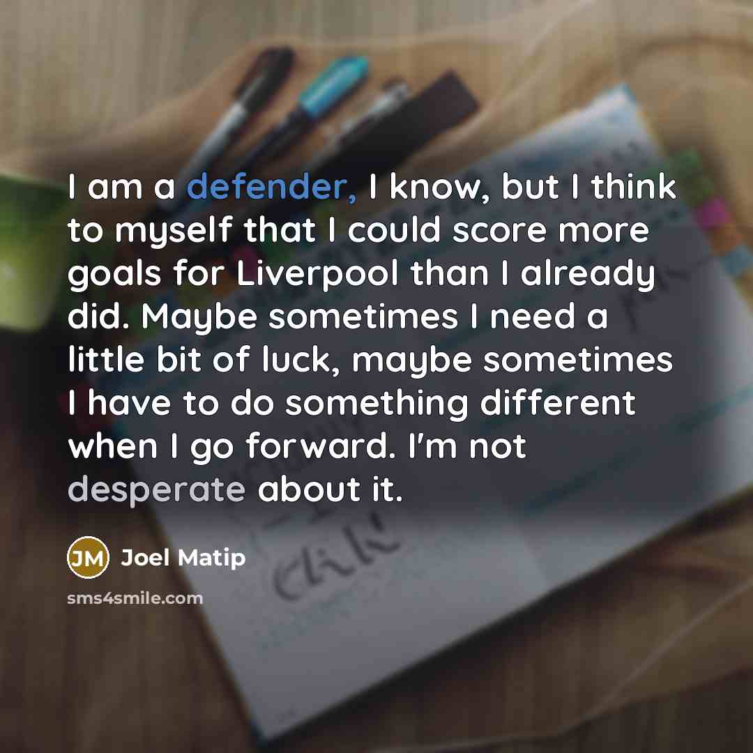 “I am a defender, I know, but I think to myself that I could score more goals for Liverpool than I already did. Maybe sometimes I need a little bit of luck, maybe sometimes I have to do something different when I go forward. I'm not desperate about it.” quote by Joel Matip