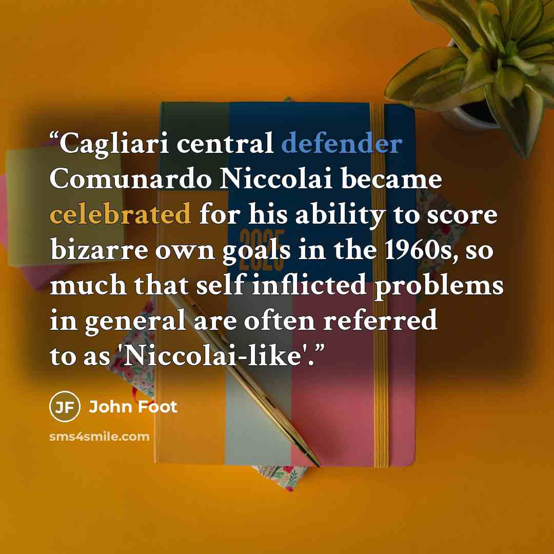 “Cagliari central defender Comunardo Niccolai became celebrated for his ability to score bizarre own goals in the 1960s, so much that self inflicted problems in general are often referred to as 'Niccolai-like'.” quote by John Foot