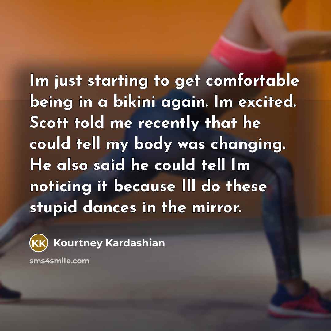 “Im just starting to get comfortable being in a bikini again. Im excited. Scott told me recently that he could tell my body was changing. He also said he could tell Im noticing it because Ill do these stupid dances in the mirror.” quote by Kourtney Kardashian
