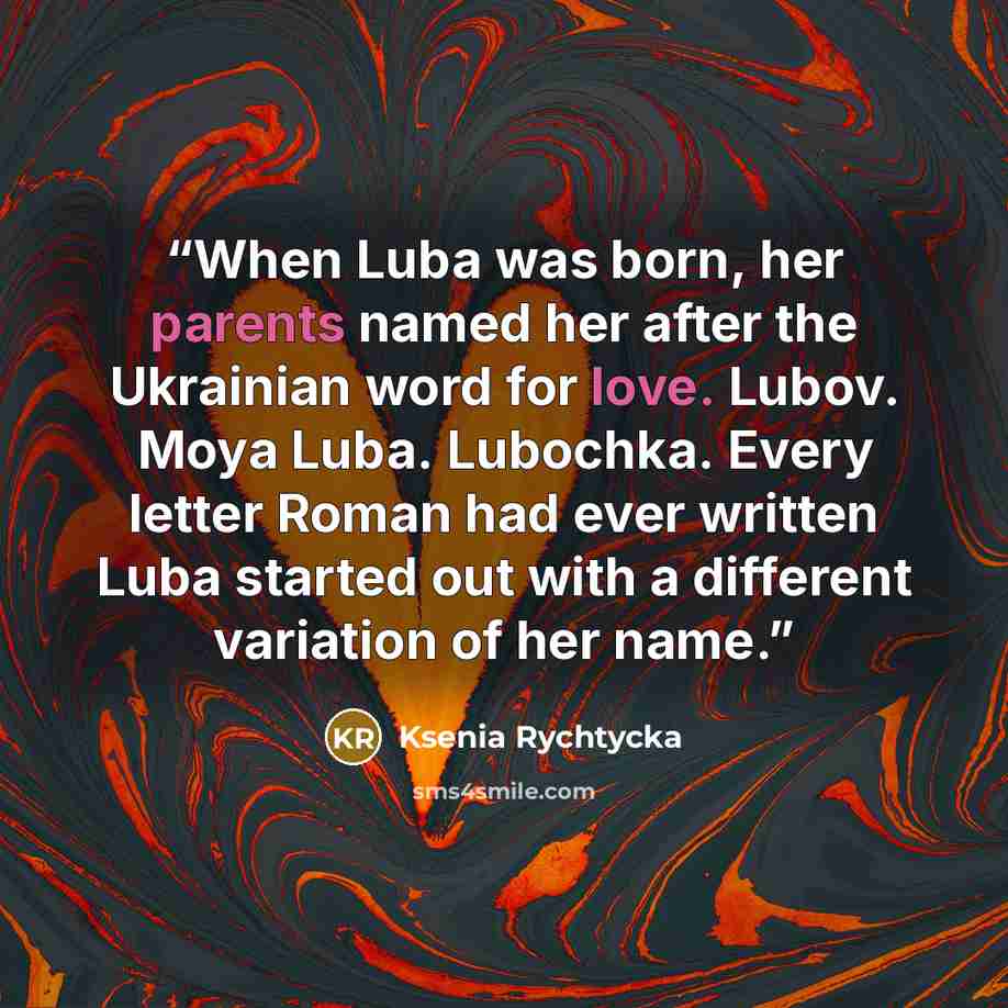 “When Luba was born, her parents named her after the Ukrainian word for love. Lubov. Moya Luba. Lubochka. Every letter Roman had ever written Luba started out with a different variation of her name.” quote by Ksenia Rychtycka