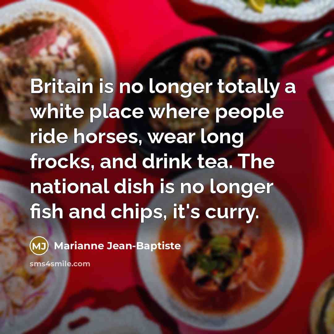 “Britain is no longer totally a white place where people ride horses, wear long frocks, and drink tea. The national dish is no longer fish and chips, it's curry.” quote by Marianne Jean-Baptiste