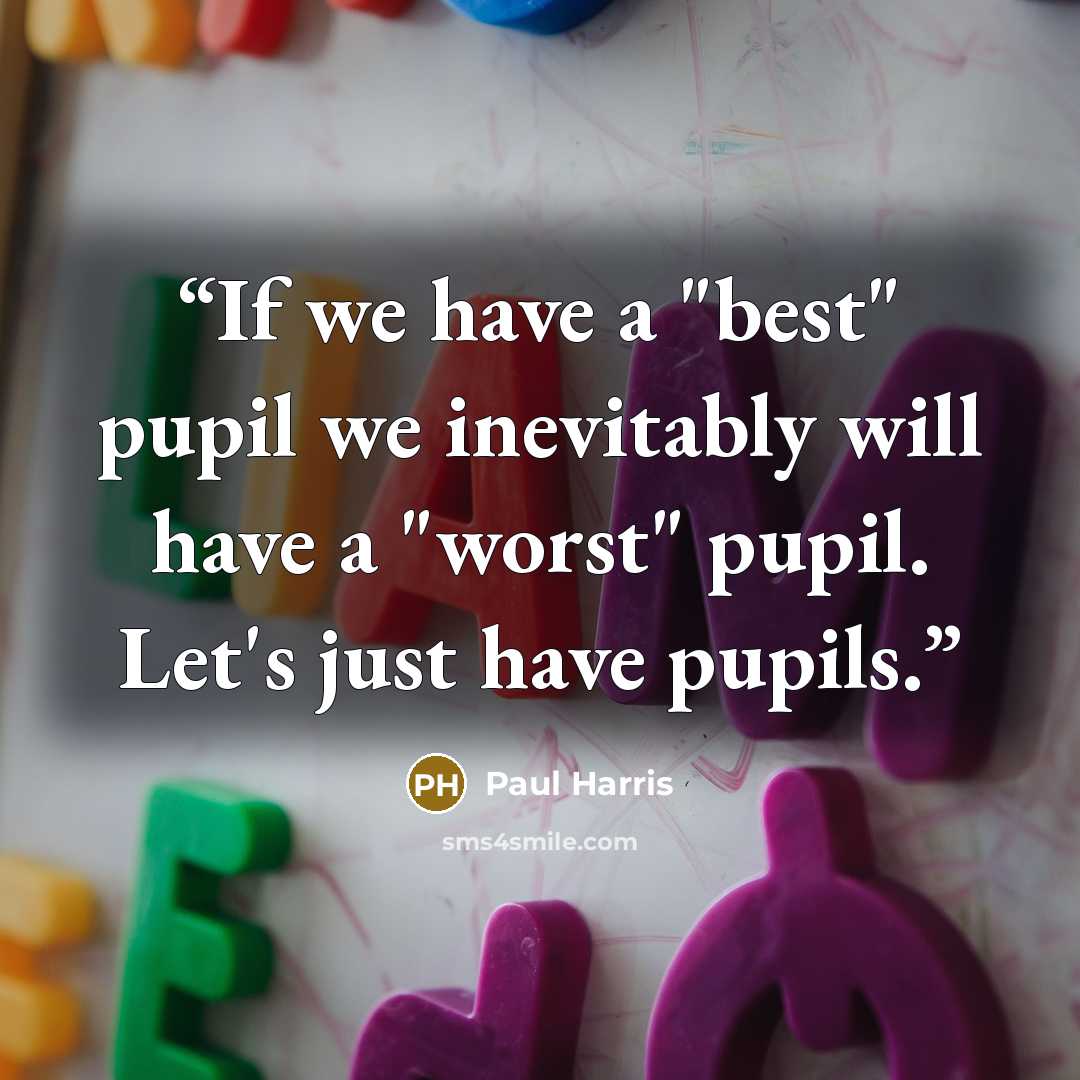 “If we have a "best" pupil we inevitably will have a "worst" pupil. Let's just have pupils.” quote by Paul Harris