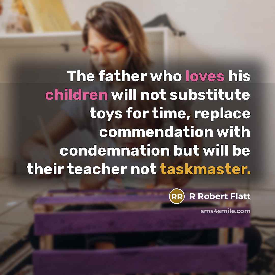 “The father who loves his children will not substitute toys for time, replace commendation with condemnation but will be their teacher not taskmaster.” quote by R Robert Flatt