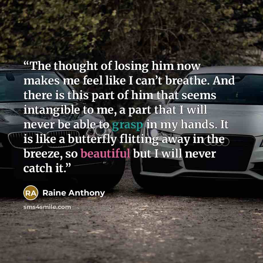 “The thought of losing him now makes me feel like I can’t breathe. And there is this part of him that seems intangible to me, a part that I will never be able to grasp in my hands. It is like a butterfly flitting away in the breeze, so beautiful but I will never catch it.” quote by Raine Anthony