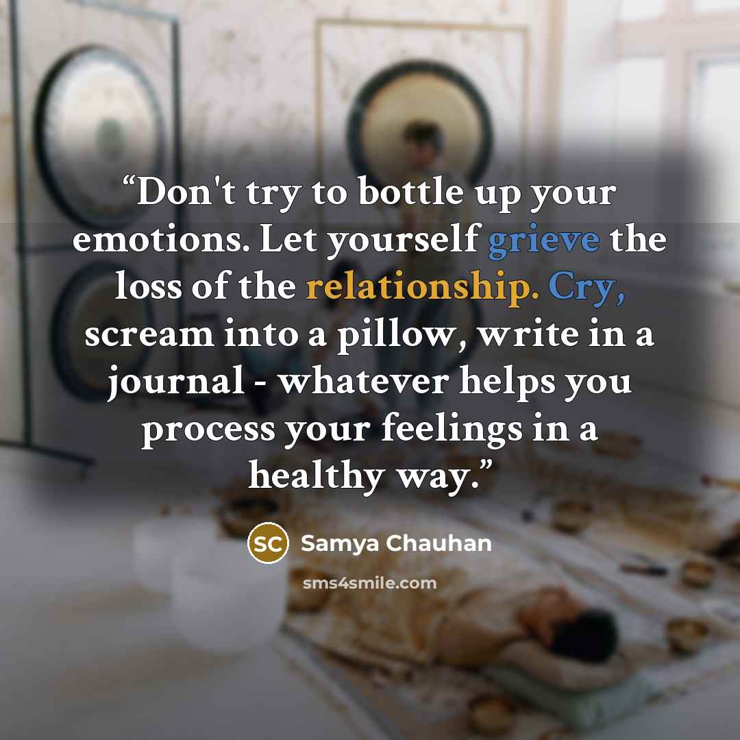 “Don't try to bottle up your emotions. Let yourself grieve the loss of the relationship. Cry, scream into a pillow, write in a journal - whatever helps you process your feelings in a healthy way.” quote by Samya Chauhan