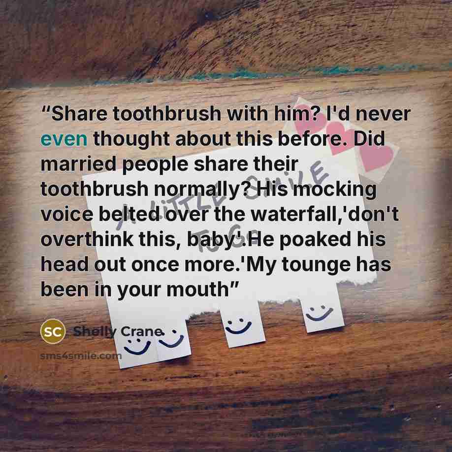 “Share toothbrush with him? I'd never even thought about this before. Did married people share their toothbrush normally? His mocking voice belted over the waterfall,'don't overthink this, baby'.He poaked his head out once more.'My tounge has been in your mouth” quote by Shelly Crane