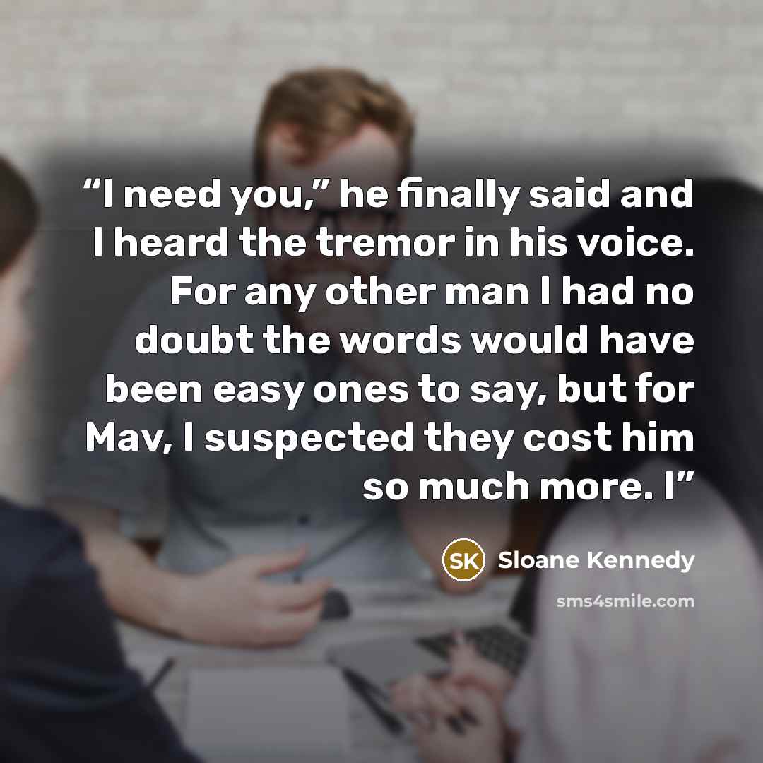“I need you,” he finally said and I heard the tremor in his voice. For any other man I had no doubt the words would have been easy ones to say, but for Mav, I suspected they cost him so much more. I” quote by Sloane Kennedy