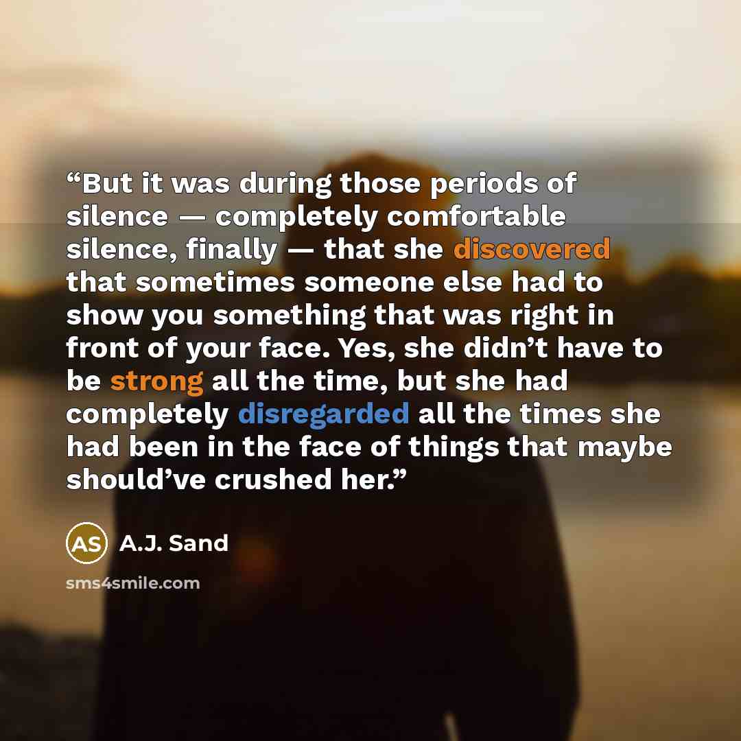 “But it was during those periods of silence — completely comfortable silence, finally — that she discovered that sometimes someone else had to show you something that was right in front of your face. Yes, she didn’t have to be strong all the time, but she had completely disregarded all the times…” quote by A.J. Sand