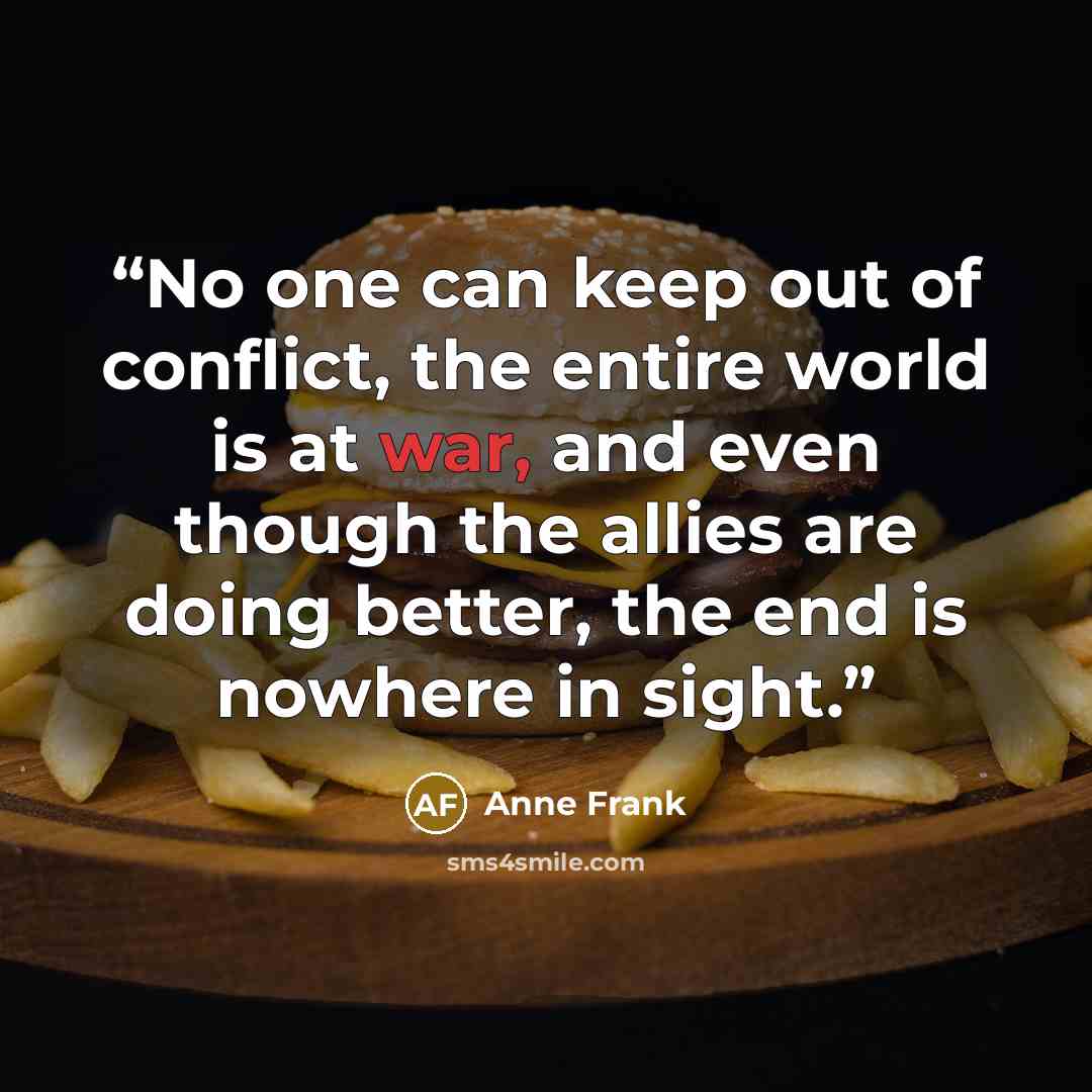 “No one can keep out of conflict, the entire world is at war, and even though the allies are doing better, the end is nowhere in sight.” quote by Anne Frank
