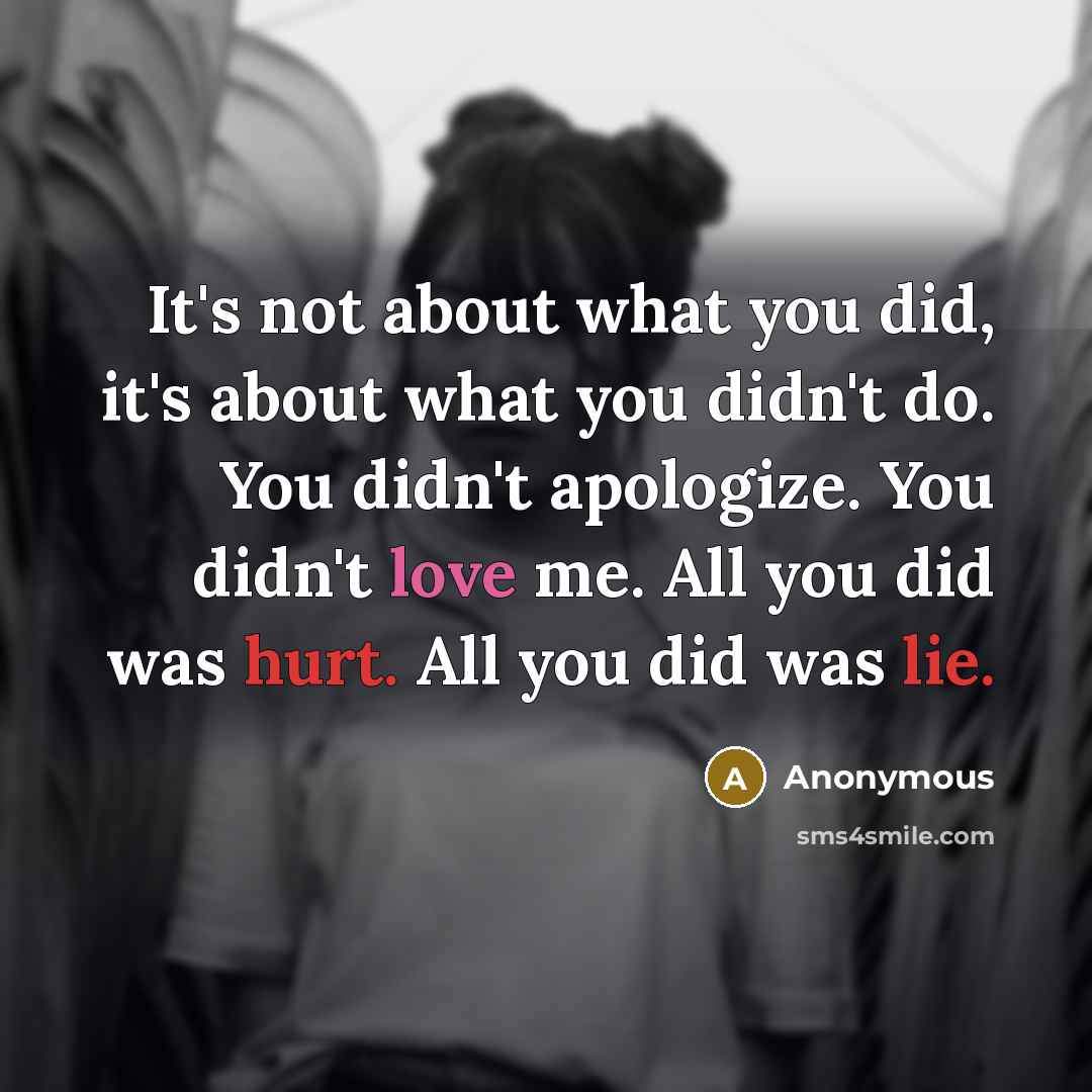 “It's not about what you did, it's about what you didn't do. You didn't apologize. You didn't love me. All you did was hurt. All you did was lie.” quote by Anonymous