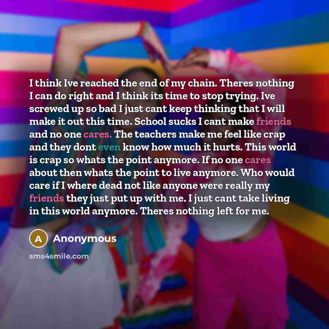 “I think Ive reached the end of my chain. Theres nothing I can do right and I think its time to stop trying. Ive screwed up so bad I just cant keep thinking that I will make it out this time. School sucks I cant make friends and no one cares. The teachers make me feel like crap and they dont even…” quote by Anonymous