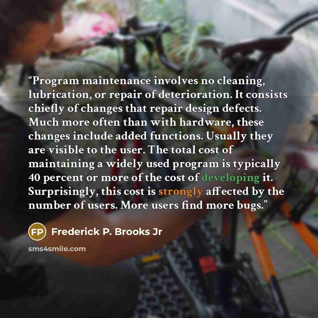 “Program maintenance involves no cleaning, lubrication, or repair of deterioration. It consists chiefly of changes that repair design defects. Much more often than with hardware, these changes include added functions. Usually they are visible to the user. The total cost of maintaining a widely used…” quote by Frederick P. Brooks Jr
