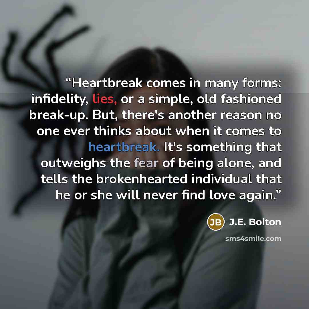 “Heartbreak comes in many forms: infidelity, lies, or a simple, old fashioned break-up. But, there's another reason no one ever thinks about when it comes to heartbreak. It's something that outweighs the fear of being alone, and tells the brokenhearted individual that he or she will never find love…” quote by J.E. Bolton