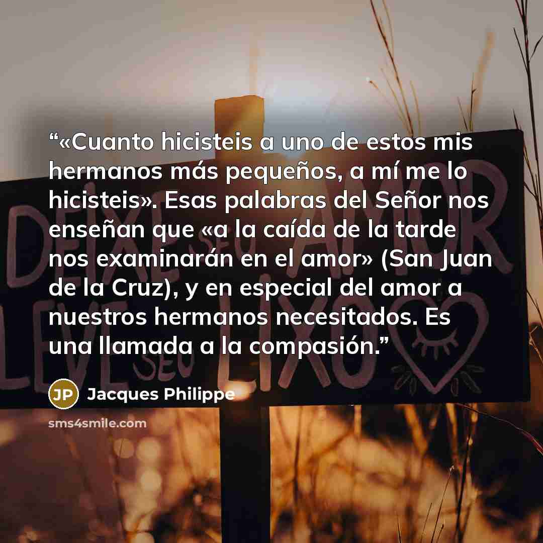 “«Cuanto hicisteis a uno de estos mis hermanos más pequeños, a mí me lo hicisteis». Esas palabras del Señor nos enseñan que «a la caída de la tarde nos examinarán en el amor» (San Juan de la Cruz), y en especial del amor a nuestros hermanos necesitados. Es una llamada a la compasión.” quote by Jacques Philippe