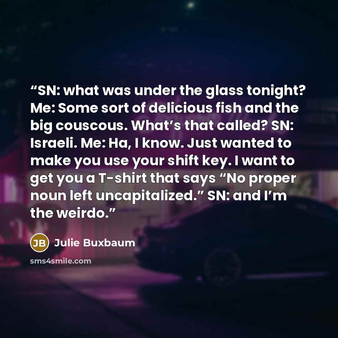 “SN: what was under the glass tonight? Me: Some sort of delicious fish and the big couscous. What’s that called? SN: Israeli. Me: Ha, I know. Just wanted to make you use your shift key. I want to get you a T-shirt that says “No proper noun left uncapitalized.” SN: and I’m the weirdo.” quote by Julie Buxbaum