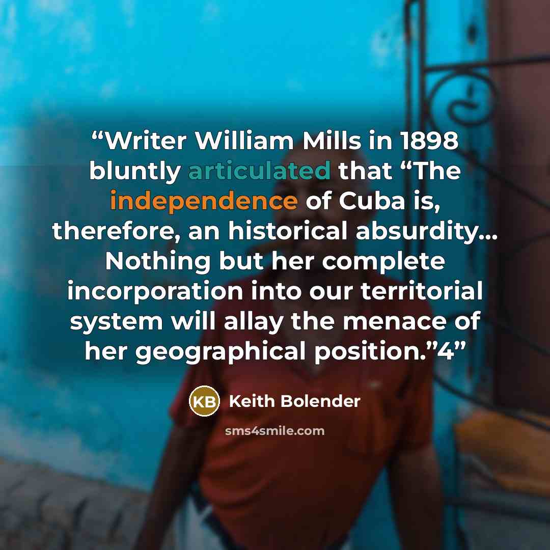 “Writer William Mills in 1898 bluntly articulated that “The independence of Cuba is, therefore, an historical absurdity… Nothing but her complete incorporation into our territorial system will allay the menace of her geographical position.”4” quote by Keith Bolender