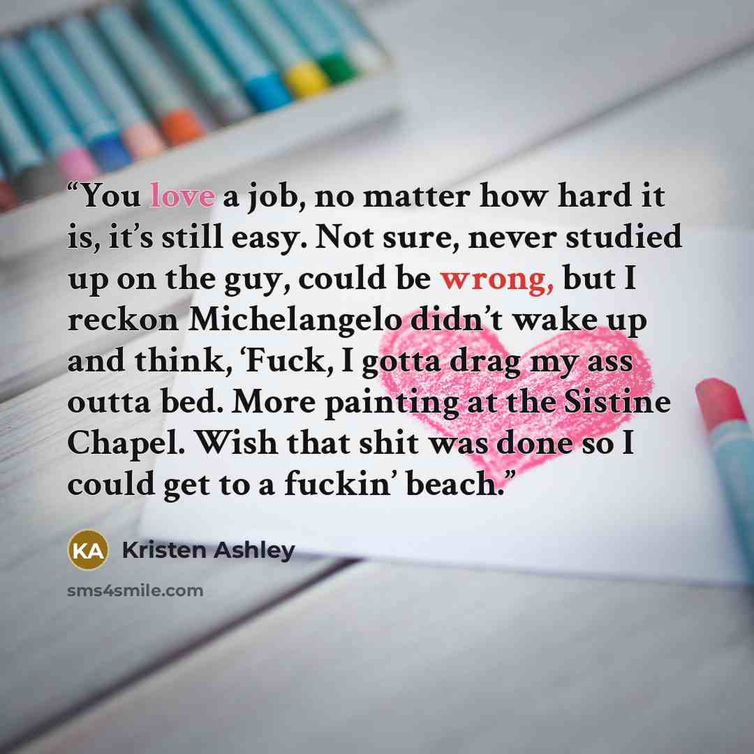 “You love a job, no matter how hard it is, it’s still easy. Not sure, never studied up on the guy, could be wrong, but I reckon Michelangelo didn’t wake up and think, ‘Fuck, I gotta drag my ass outta bed. More painting at the Sistine Chapel. Wish that shit was done so I could get to a fuckin’ beach.” quote by Kristen Ashley