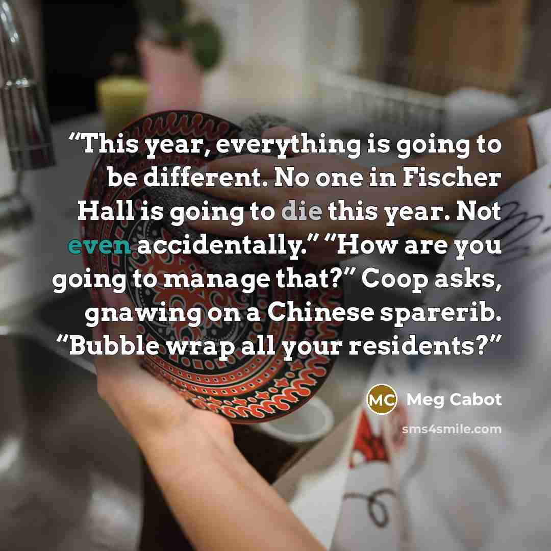 “This year, everything is going to be different. No one in Fischer Hall is going to die this year. Not even accidentally.” “How are you going to manage that?” Coop asks, gnawing on a Chinese sparerib. “Bubble wrap all your residents?” quote by Meg Cabot