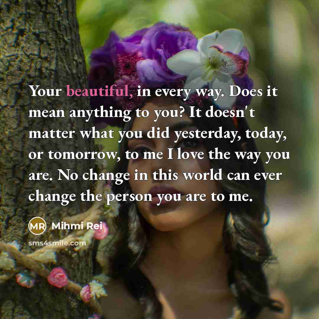 “Your beautiful, in every way. Does it mean anything to you? It doesn't matter what you did yesterday, today, or tomorrow, to me I love the way you are. No change in this world can ever change the person you are to me.” quote by Mihmi Rei