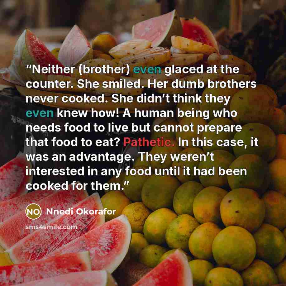“Neither (brother) even glaced at the counter. She smiled. Her dumb brothers never cooked. She didn’t think they even knew how! A human being who needs food to live but cannot prepare that food to eat? Pathetic. In this case, it was an advantage. They weren’t interested in any food until it had…” quote by Nnedi Okorafor