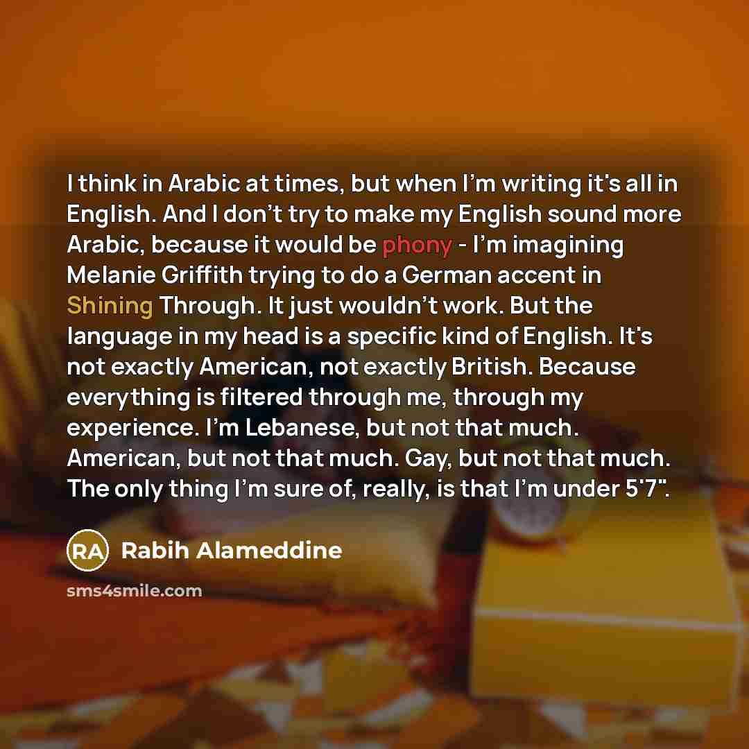 “I think in Arabic at times, but when I'm writing it's all in English. And I don't try to make my English sound more Arabic, because it would be phony - I'm imagining Melanie Griffith trying to do a German accent in Shining Through. It just wouldn't work. But the language in my head is a specific…” quote by Rabih Alameddine