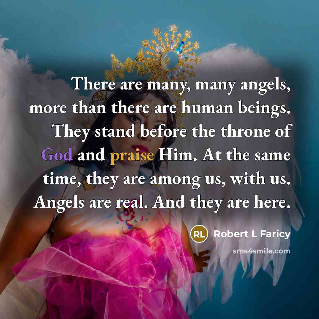 “There are many, many angels, more than there are human beings. They stand before the throne of God and praise Him. At the same time, they are among us, with us. Angels are real. And they are here.” quote by Robert L Faricy