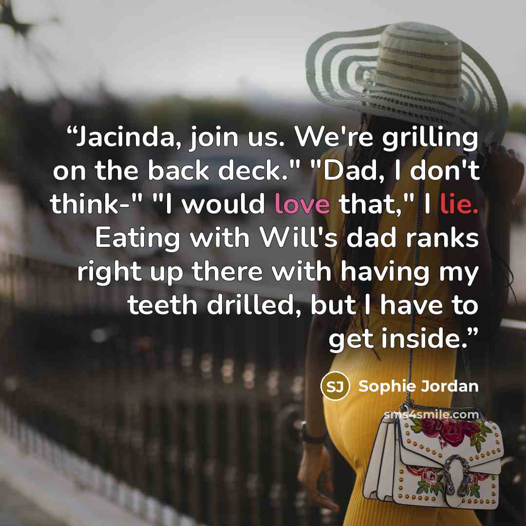 “Jacinda, join us. We're grilling on the back deck." "Dad, I don't think-" "I would love that," I lie. Eating with Will's dad ranks right up there with having my teeth drilled, but I have to get inside.” quote by Sophie Jordan