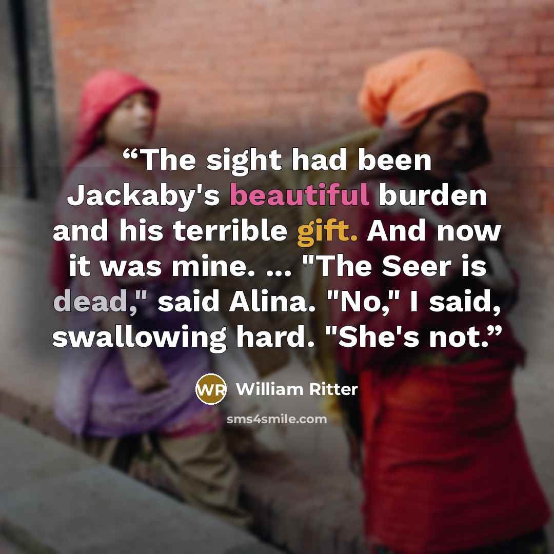 “The sight had been Jackaby's beautiful burden and his terrible gift. And now it was mine. ... "The Seer is dead," said Alina. "No," I said, swallowing hard. "She's not.” quote by William Ritter